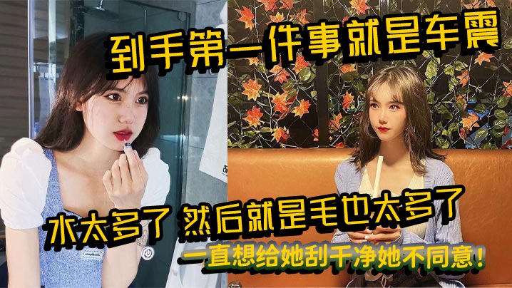 到手第一件事就是车震水太多了然后就是毛也太多了一直.想给她刮干净她不同意